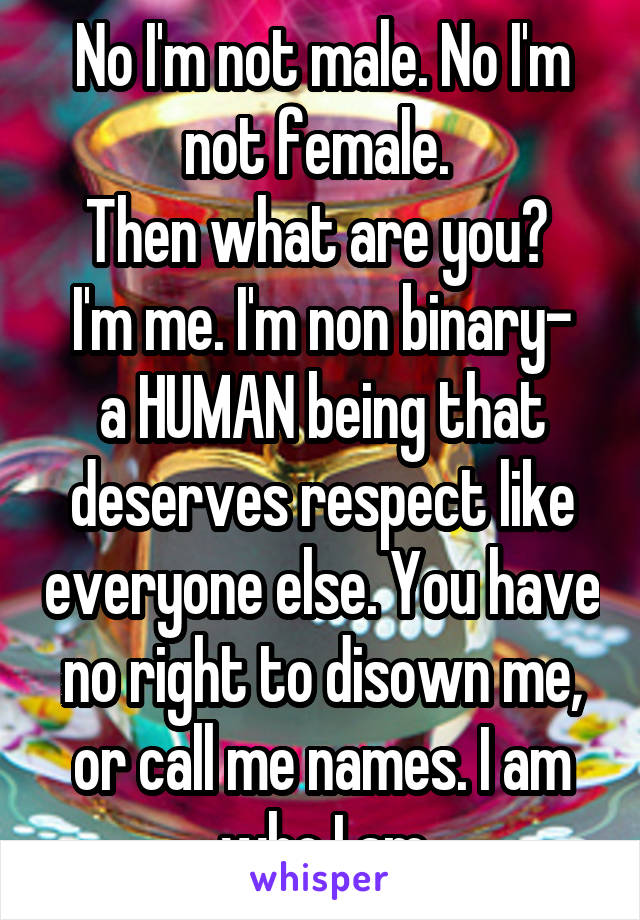 No I'm not male. No I'm not female. 
Then what are you? 
I'm me. I'm non binary- a HUMAN being that deserves respect like everyone else. You have no right to disown me, or call me names. I am who I am