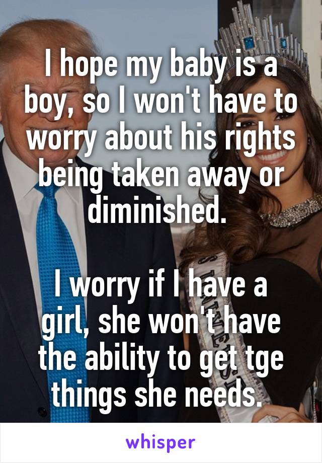 I hope my baby is a boy, so I won't have to worry about his rights being taken away or diminished. 

I worry if I have a girl, she won't have the ability to get tge things she needs. 