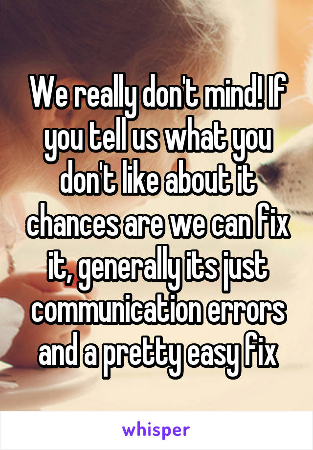 We really don't mind! If you tell us what you don't like about it chances are we can fix it, generally its just communication errors and a pretty easy fix