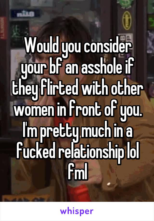 Would you consider your bf an asshole if they flirted with other women in front of you. I'm pretty much in a fucked relationship lol fml