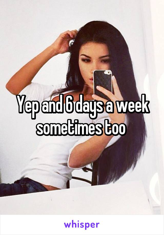 Yep and 6 days a week sometimes too 