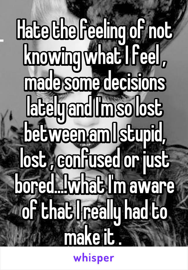 Hate the feeling of not knowing what I feel , made some decisions lately and I'm so lost between am I stupid, lost , confused or just bored...!what I'm aware of that I really had to make it . 