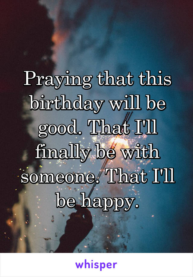 Praying that this birthday will be good. That I'll finally be with someone. That I'll be happy.