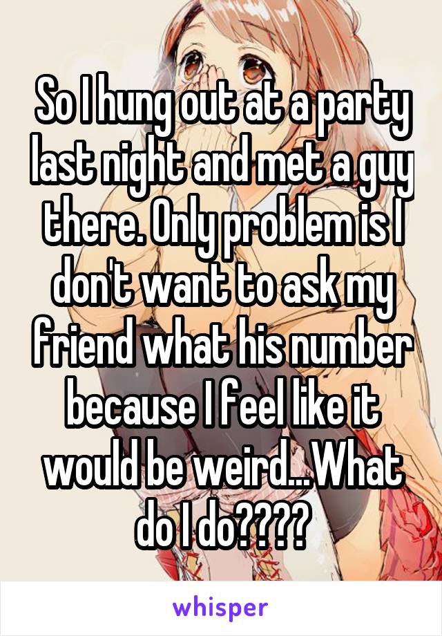 So I hung out at a party last night and met a guy there. Only problem is I don't want to ask my friend what his number because I feel like it would be weird...What do I do????