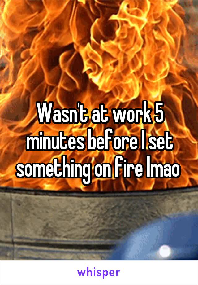 Wasn't at work 5 minutes before I set something on fire lmao 