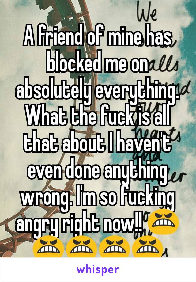 A friend of mine has blocked me on absolutely everything. What the fuck is all that about I haven't even done anything wrong. I'm so fucking angry right now!! 😬😬😬😬😬