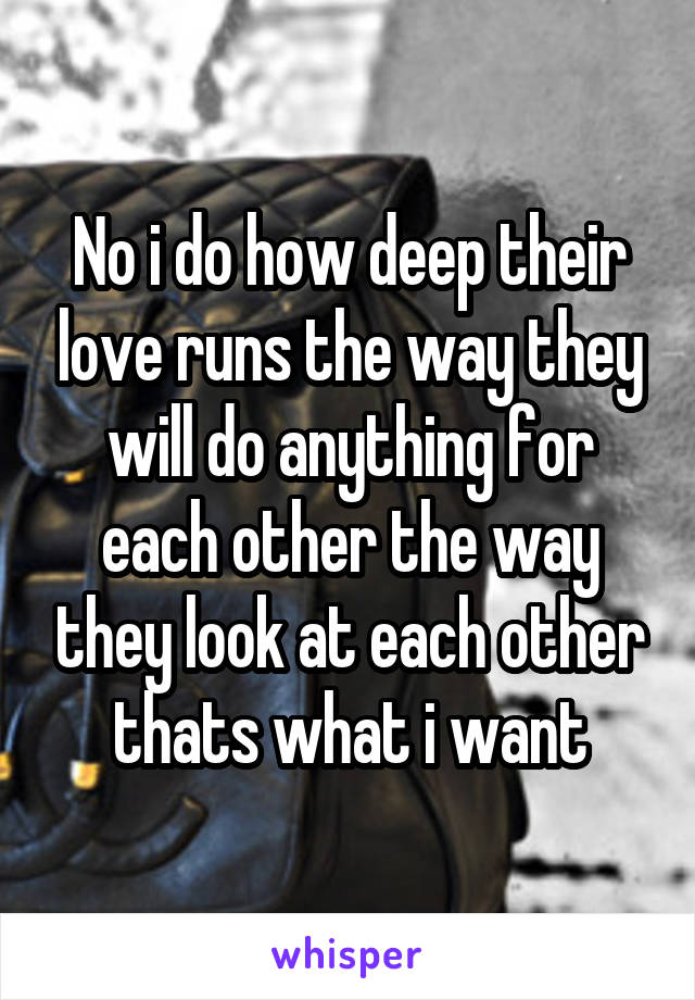 No i do how deep their love runs the way they will do anything for each other the way they look at each other thats what i want