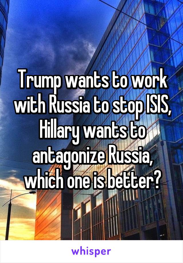 Trump wants to work with Russia to stop ISIS, Hillary wants to antagonize Russia, which one is better?