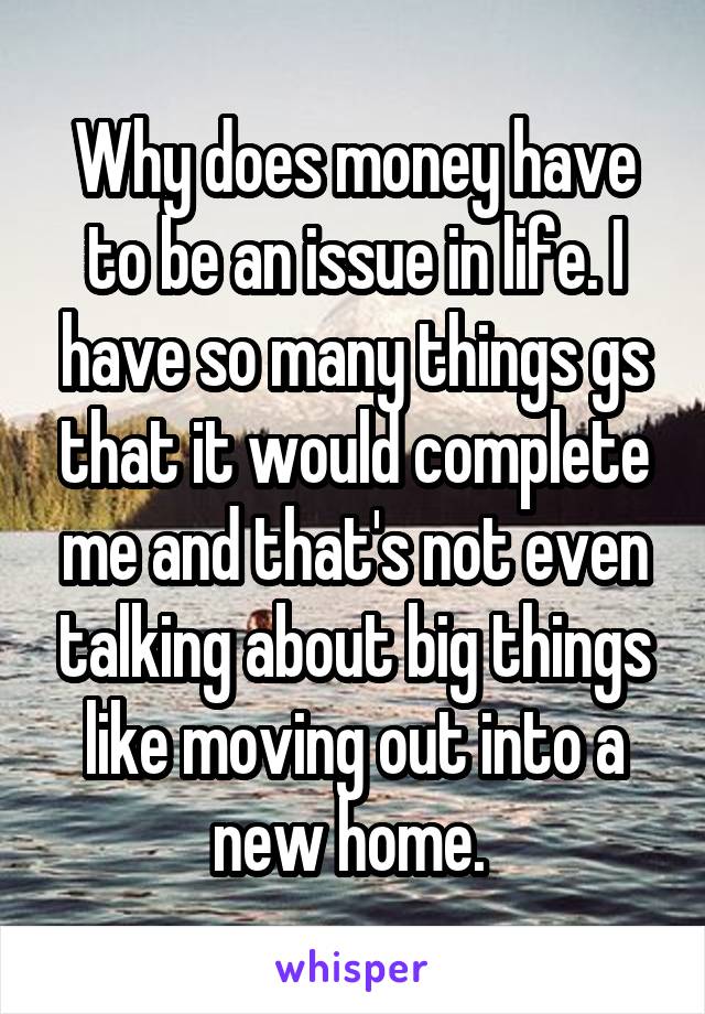 Why does money have to be an issue in life. I have so many things gs that it would complete me and that's not even talking about big things like moving out into a new home. 