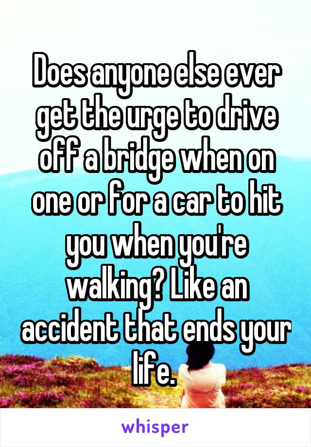 Does anyone else ever get the urge to drive off a bridge when on one or for a car to hit you when you're walking? Like an accident that ends your life. 