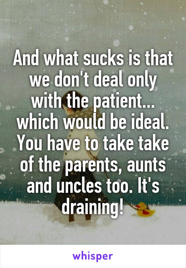And what sucks is that we don't deal only with the patient... which would be ideal. You have to take take of the parents, aunts and uncles too. It's draining!