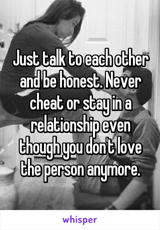 Just talk to each other and be honest. Never cheat or stay in a relationship even though you don't love the person anymore.