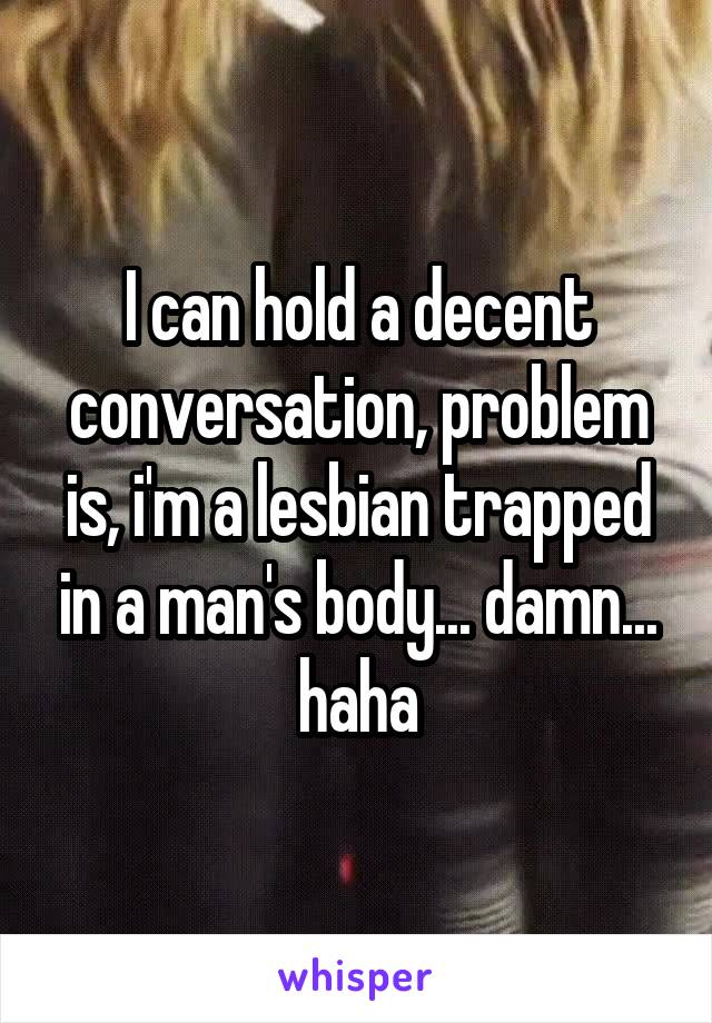 I can hold a decent conversation, problem is, i'm a lesbian trapped in a man's body... damn... haha