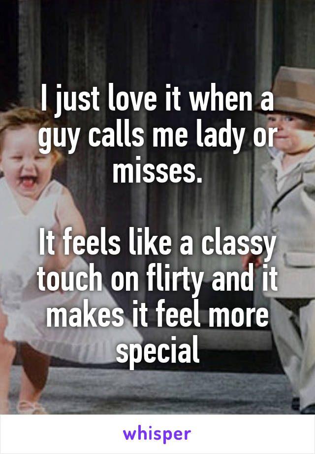 I just love it when a guy calls me lady or misses.

It feels like a classy touch on flirty and it makes it feel more special