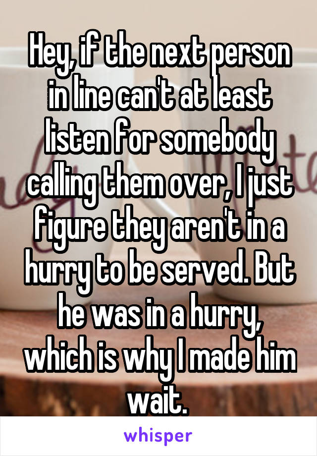 Hey, if the next person in line can't at least listen for somebody calling them over, I just figure they aren't in a hurry to be served. But he was in a hurry, which is why I made him wait. 