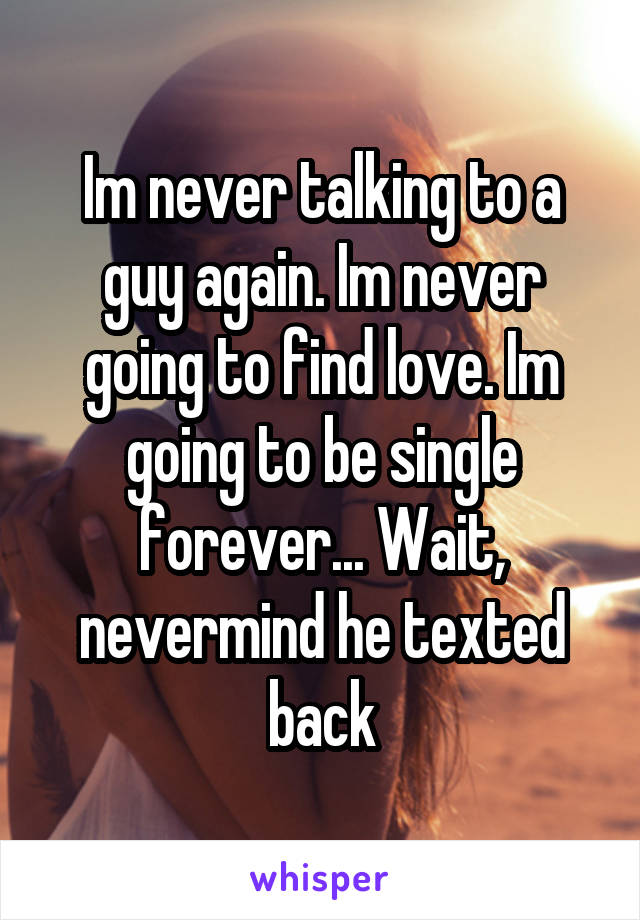 Im never talking to a guy again. Im never going to find love. Im going to be single forever... Wait, nevermind he texted back