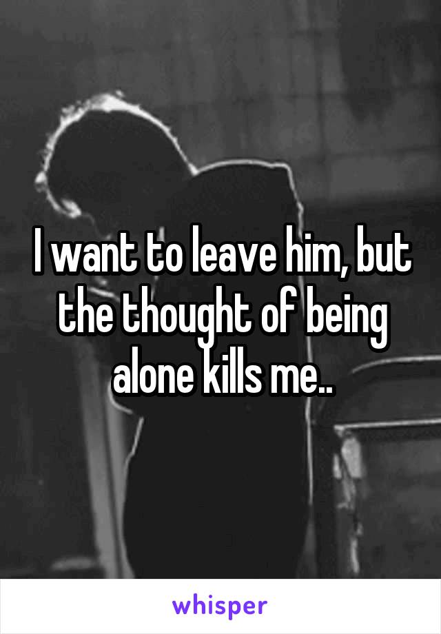 I want to leave him, but the thought of being alone kills me..