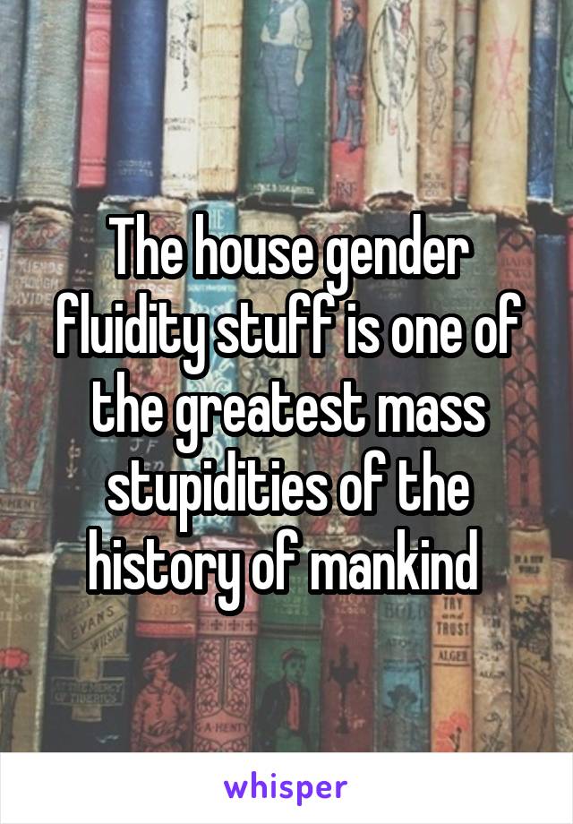 The house gender fluidity stuff is one of the greatest mass stupidities of the history of mankind 