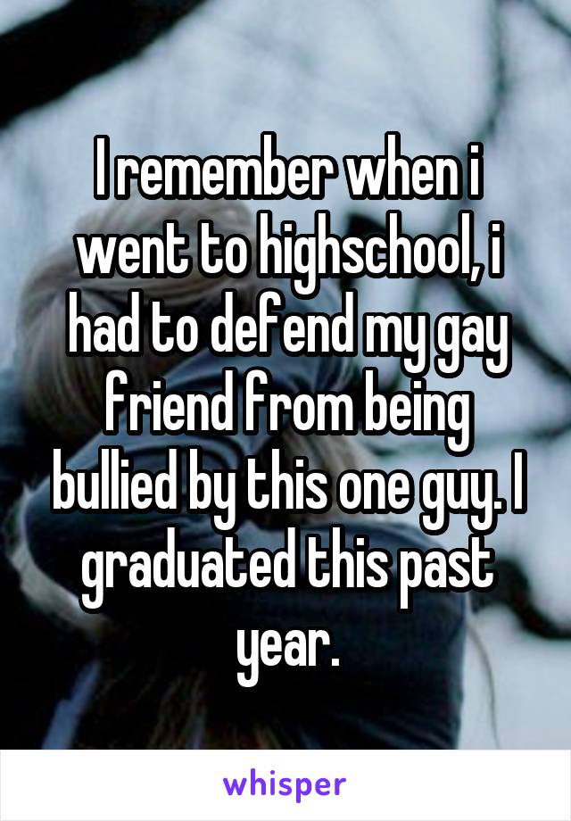 I remember when i went to highschool, i had to defend my gay friend from being bullied by this one guy. I graduated this past year.