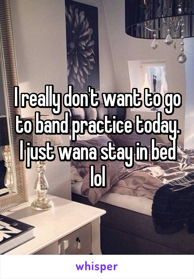 I really don't want to go to band practice today. I just wana stay in bed lol