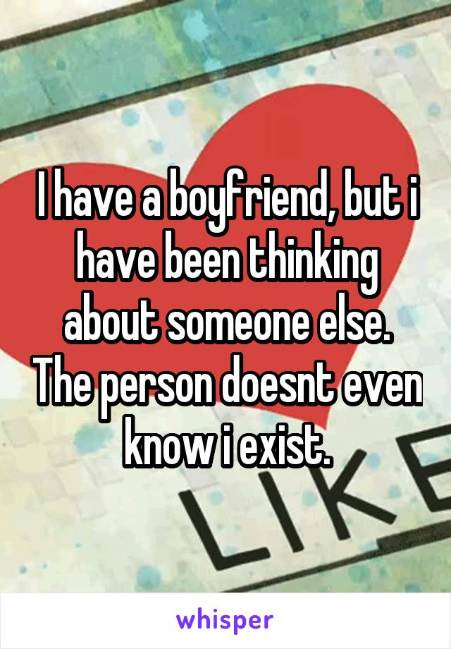 I have a boyfriend, but i have been thinking about someone else. The person doesnt even know i exist.