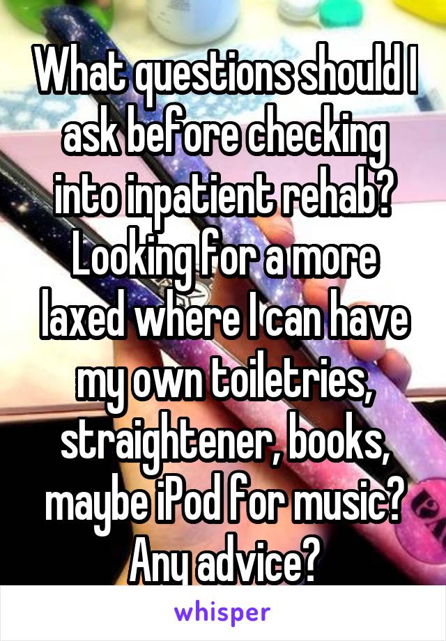 What questions should I ask before checking into inpatient rehab? Looking for a more laxed where I can have my own toiletries, straightener, books, maybe iPod for music? Any advice?