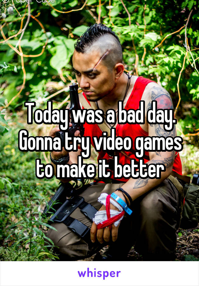 Today was a bad day. Gonna try video games to make it better