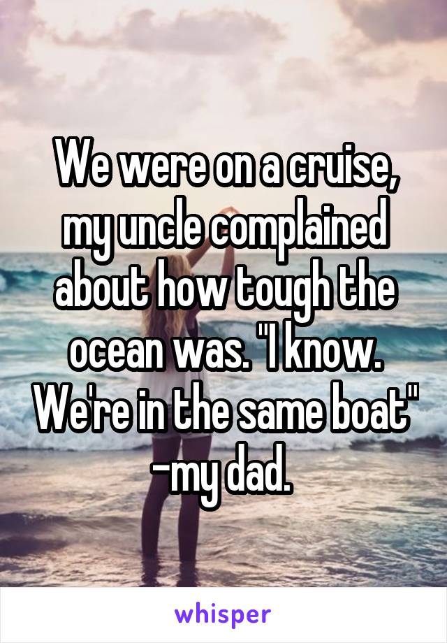 We were on a cruise, my uncle complained about how tough the ocean was. "I know. We're in the same boat" -my dad. 