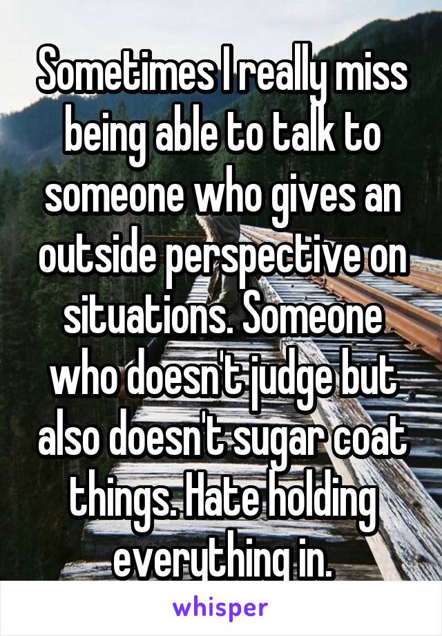 Sometimes I really miss being able to talk to someone who gives an outside perspective on situations. Someone who doesn't judge but also doesn't sugar coat things. Hate holding everything in.