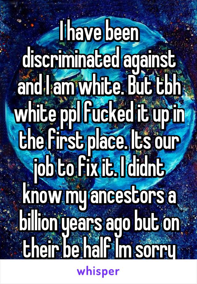 I have been discriminated against and I am white. But tbh white ppl fucked it up in the first place. Its our job to fix it. I didnt know my ancestors a billion years ago but on their be half Im sorry