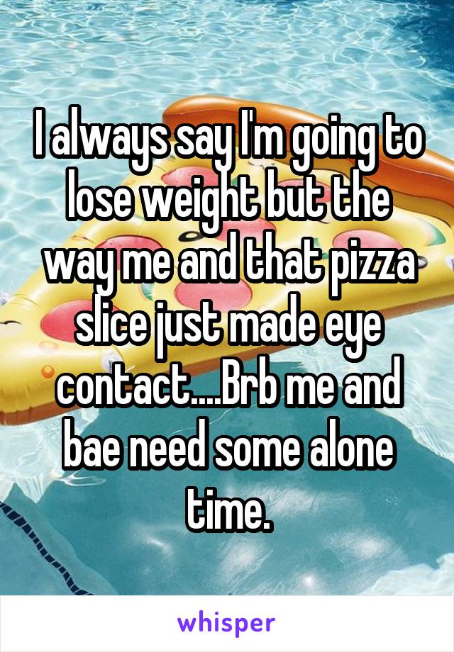 I always say I'm going to lose weight but the way me and that pizza slice just made eye contact....Brb me and bae need some alone time.