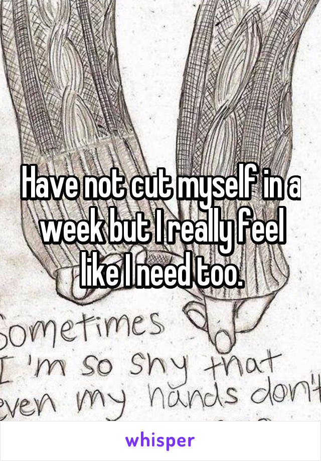 Have not cut myself in a week but I really feel like I need too.