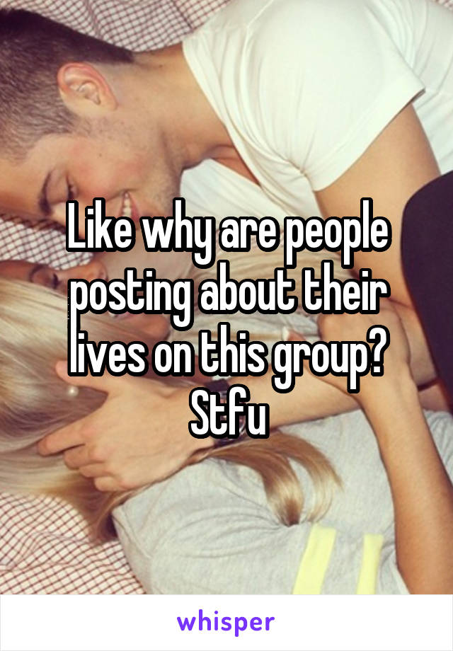 Like why are people posting about their lives on this group? Stfu