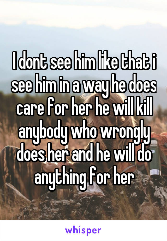 I dont see him like that i see him in a way he does care for her he will kill anybody who wrongly does her and he will do anything for her