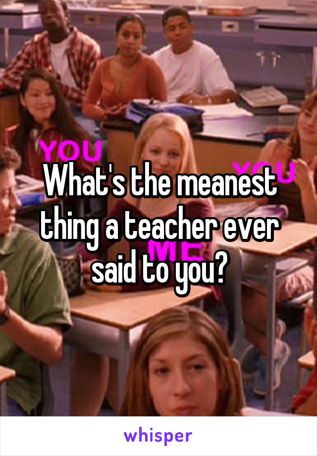 What's the meanest thing a teacher ever said to you?