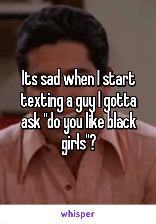 Its sad when I start texting a guy I gotta ask "do you like black girls"?