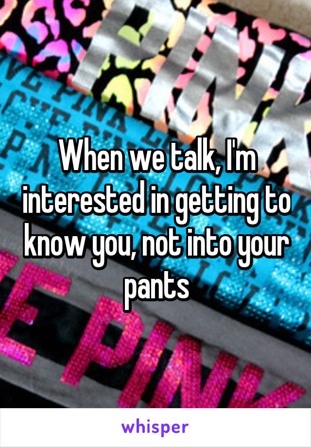 When we talk, I'm interested in getting to know you, not into your pants