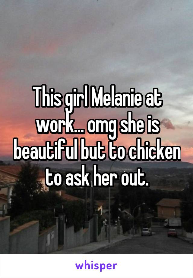 This girl Melanie at work... omg she is beautiful but to chicken to ask her out.