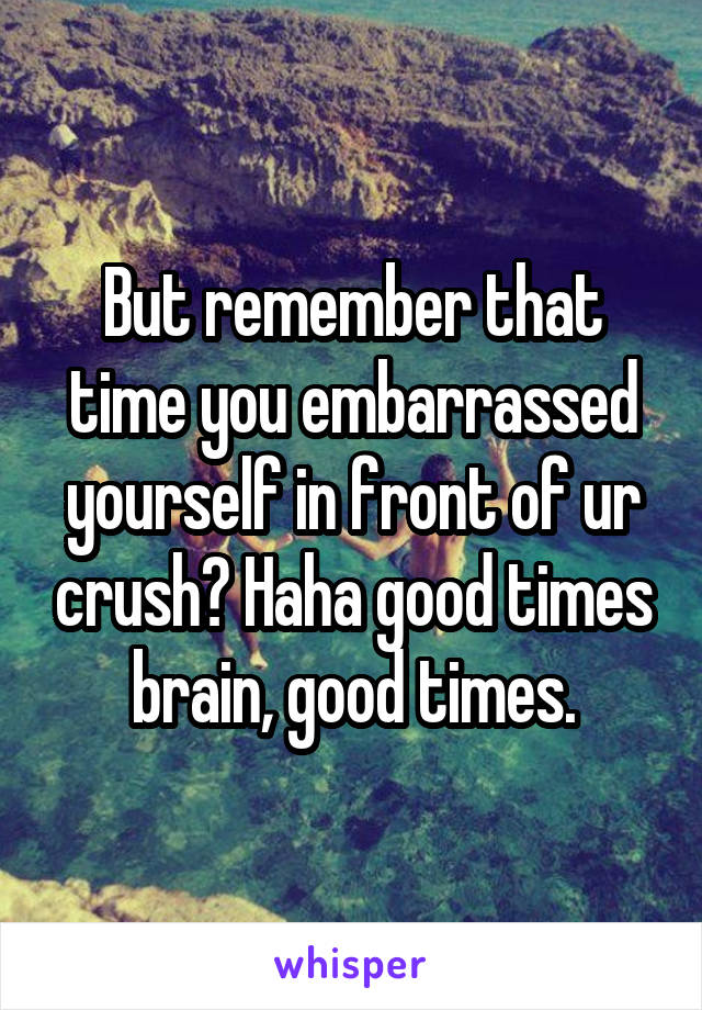 But remember that time you embarrassed yourself in front of ur crush? Haha good times brain, good times.