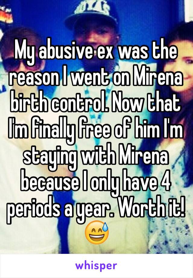My abusive ex was the reason I went on Mirena birth control. Now that I'm finally free of him I'm staying with Mirena because I only have 4 periods a year. Worth it! 😅