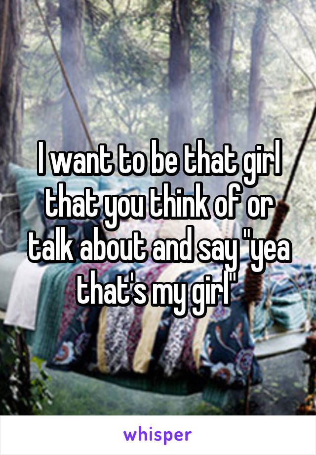 I want to be that girl that you think of or talk about and say "yea that's my girl" 