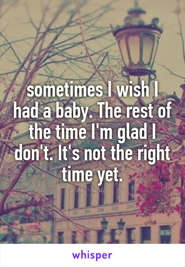 sometimes I wish I had a baby. The rest of the time I'm glad I don't. It's not the right time yet.