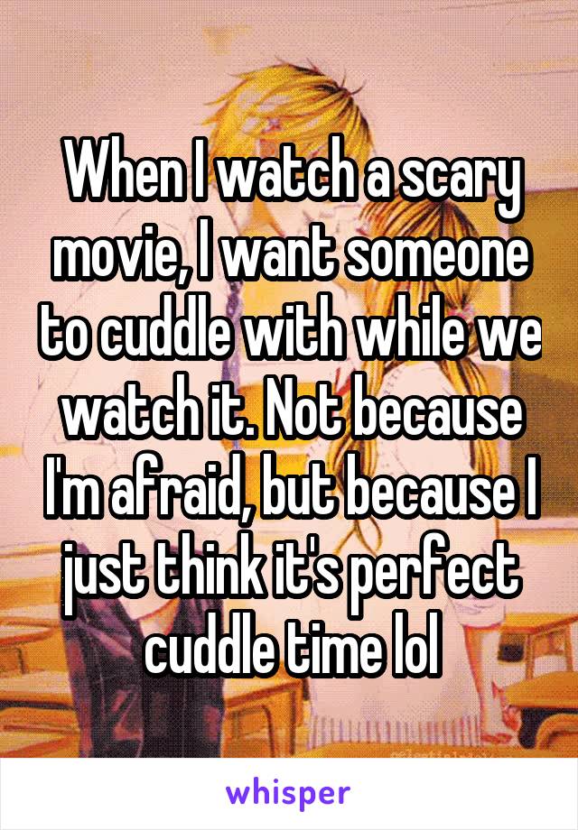 When I watch a scary movie, I want someone to cuddle with while we watch it. Not because I'm afraid, but because I just think it's perfect cuddle time lol