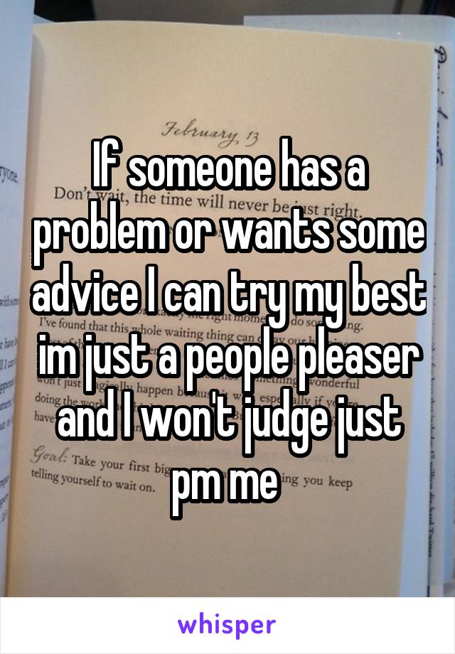 If someone has a problem or wants some advice I can try my best im just a people pleaser and I won't judge just pm me 