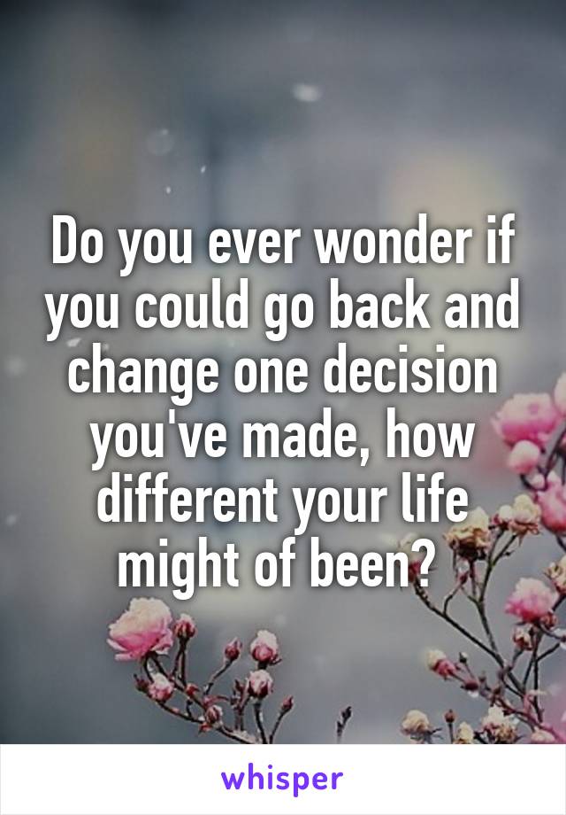 Do you ever wonder if you could go back and change one decision you've made, how different your life might of been? 