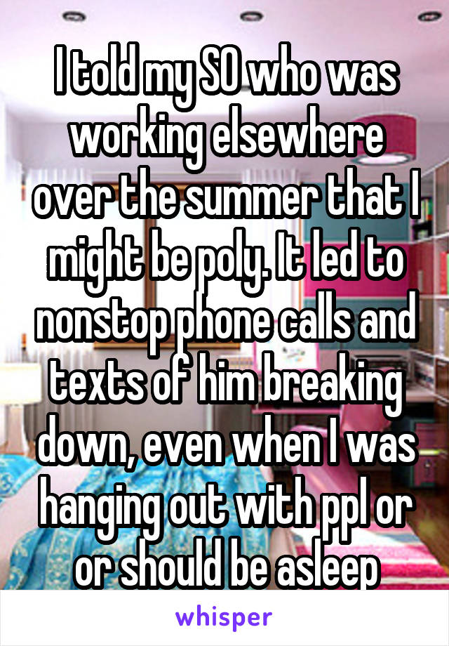 I told my SO who was working elsewhere over the summer that I might be poly. It led to nonstop phone calls and texts of him breaking down, even when I was hanging out with ppl or or should be asleep