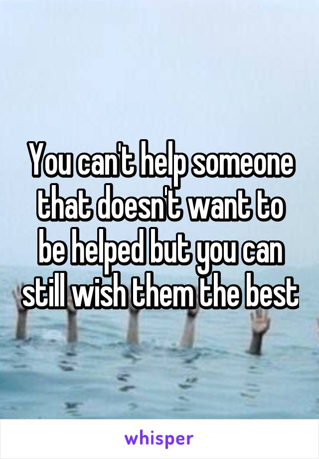 You can't help someone that doesn't want to be helped but you can still wish them the best