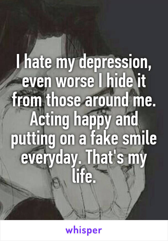 I hate my depression, even worse I hide it from those around me. Acting happy and putting on a fake smile everyday. That's my life.