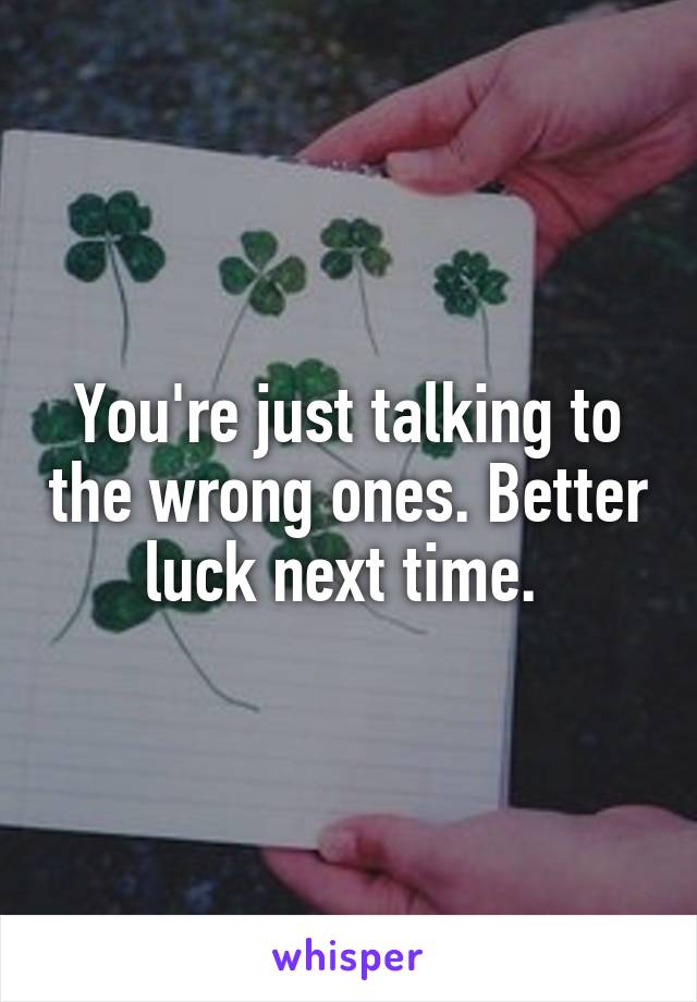 You're just talking to the wrong ones. Better luck next time. 