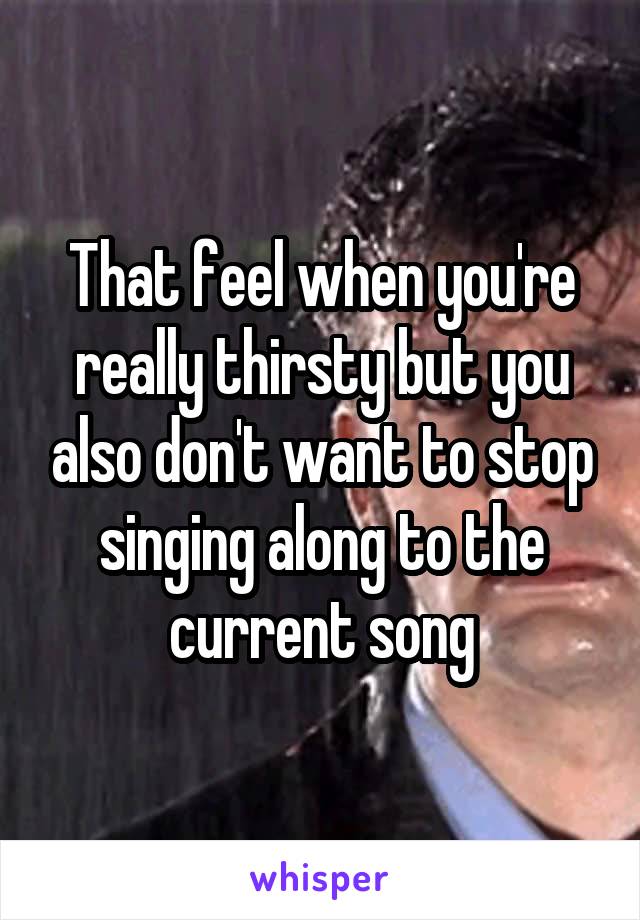 That feel when you're really thirsty but you also don't want to stop singing along to the current song